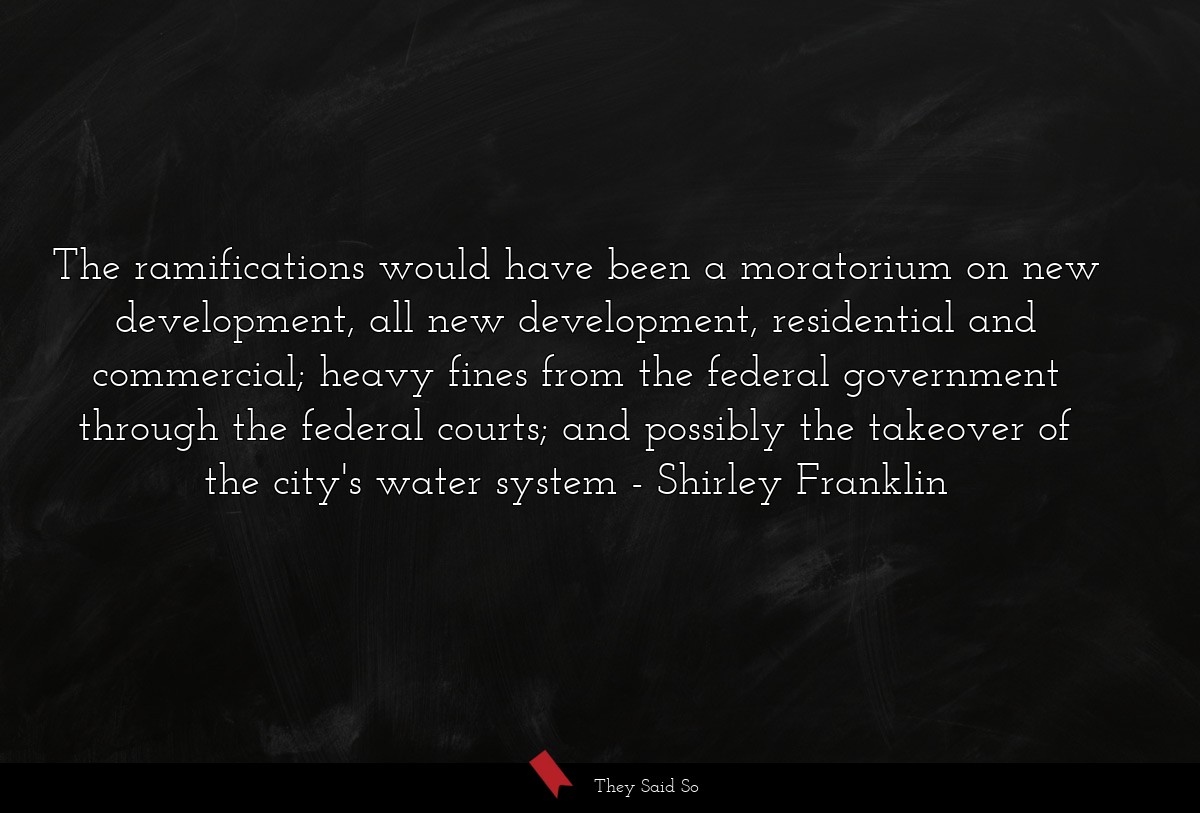 The ramifications would have been a moratorium on new development, all new development, residential and commercial; heavy fines from the federal government through the federal courts; and possibly the takeover of the city's water system
