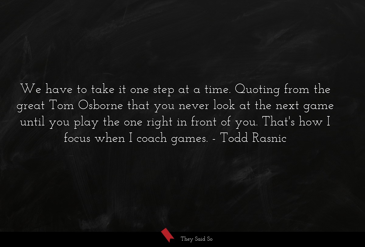 We have to take it one step at a time. Quoting from the great Tom Osborne that you never look at the next game until you play the one right in front of you. That's how I focus when I coach games.