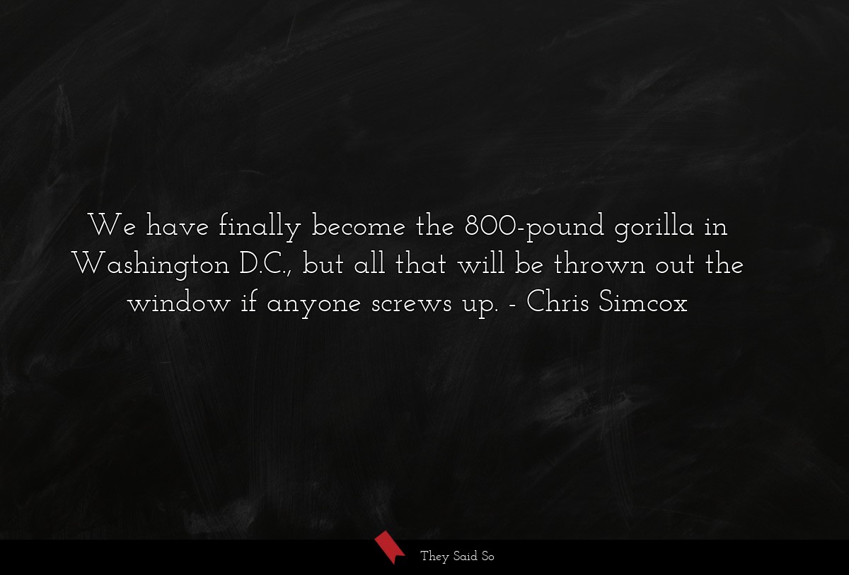 We have finally become the 800-pound gorilla in Washington D.C., but all that will be thrown out the window if anyone screws up.