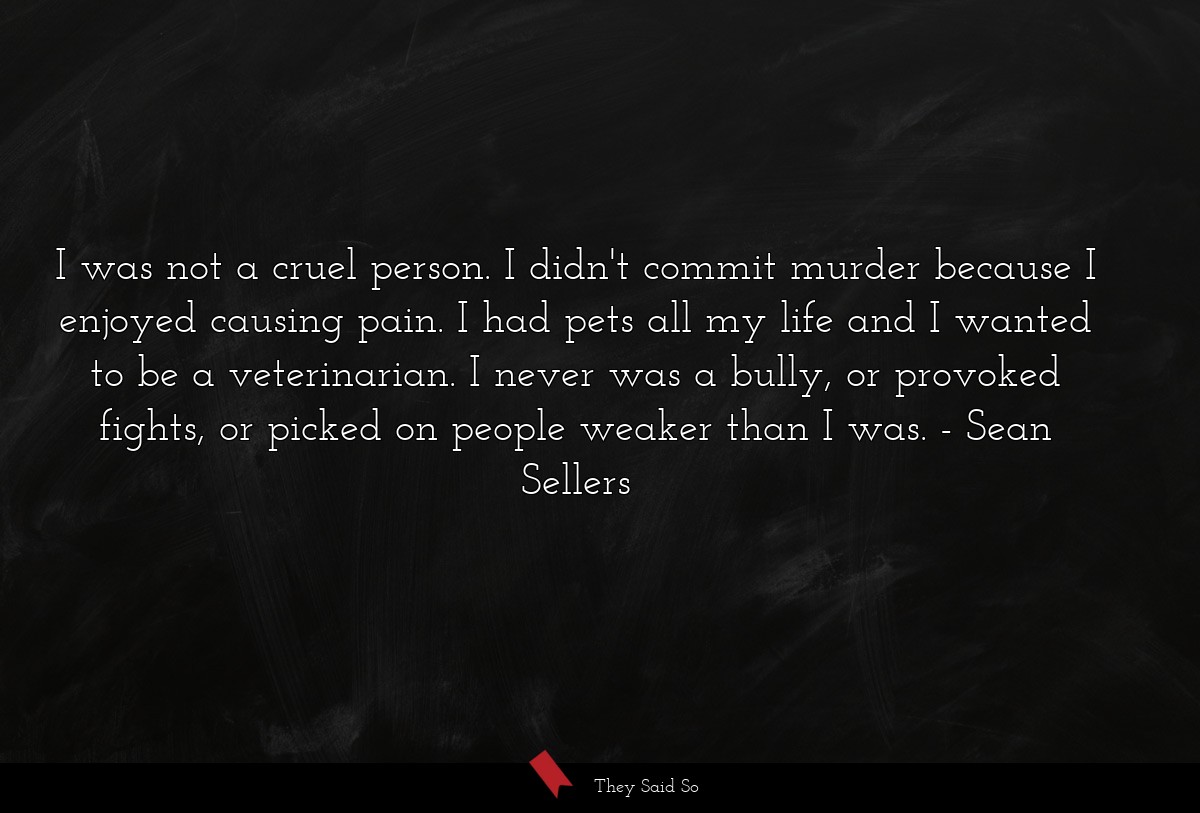 I was not a cruel person. I didn't commit murder because I enjoyed causing pain. I had pets all my life and I wanted to be a veterinarian. I never was a bully, or provoked fights, or picked on people weaker than I was.