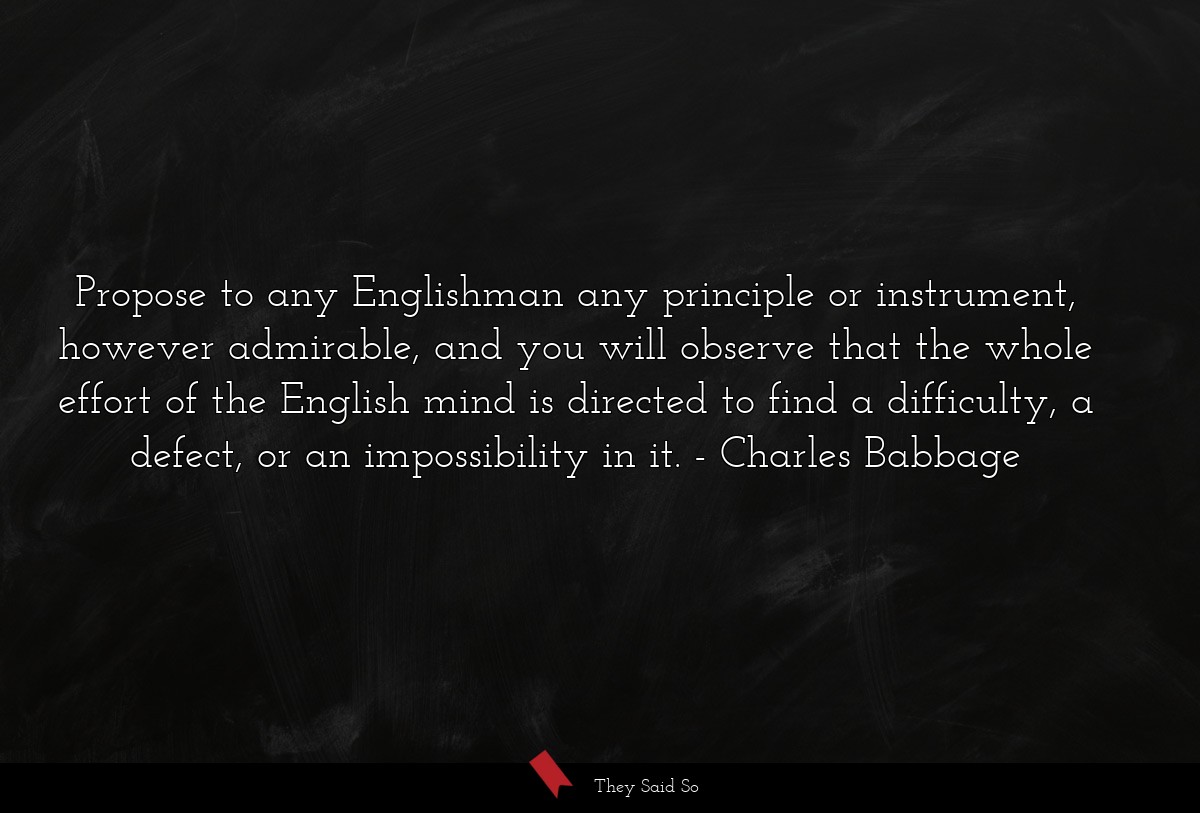 Propose to any Englishman any principle or instrument, however admirable, and you will observe that the whole effort of the English mind is directed to find a difficulty, a defect, or an impossibility in it.