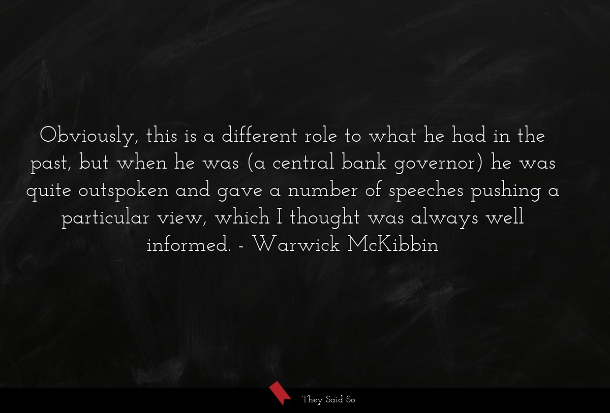 Obviously, this is a different role to what he had in the past, but when he was (a central bank governor) he was quite outspoken and gave a number of speeches pushing a particular view, which I thought was always well informed.