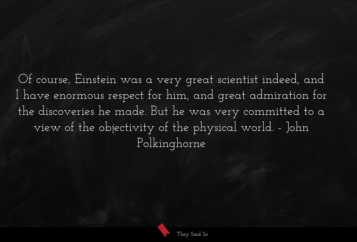 Of course, Einstein was a very great scientist indeed, and I have enormous respect for him, and great admiration for the discoveries he made. But he was very committed to a view of the objectivity of the physical world.