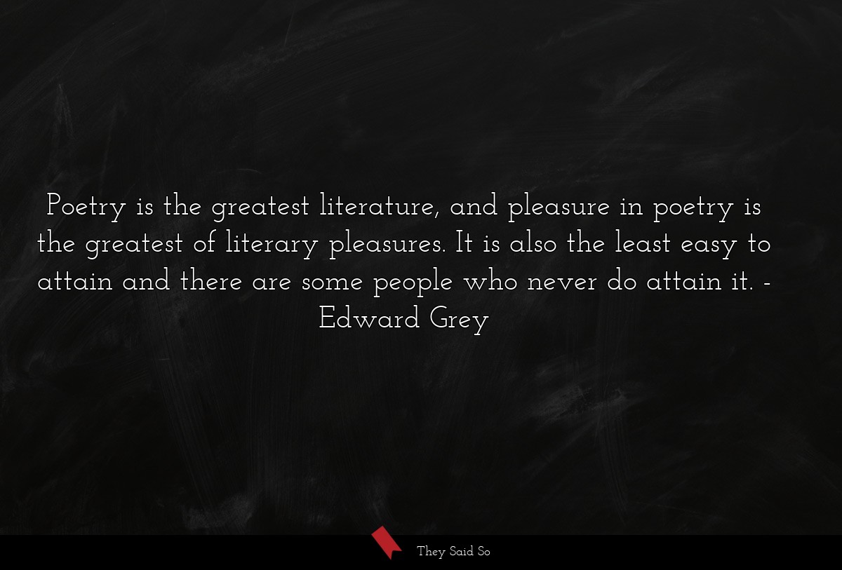 Poetry is the greatest literature, and pleasure in poetry is the greatest of literary pleasures. It is also the least easy to attain and there are some people who never do attain it.