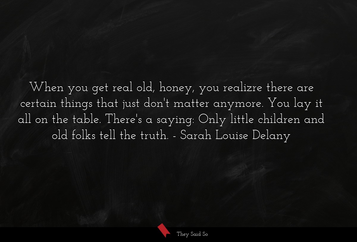 When you get real old, honey, you realizre there are certain things that just don't matter anymore. You lay it all on the table. There's a saying: Only little children and old folks tell the truth.