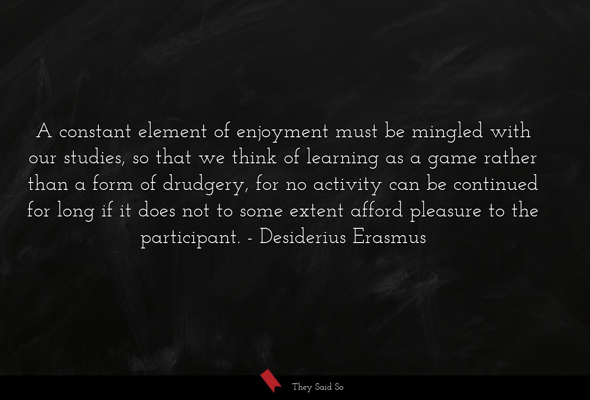 A constant element of enjoyment must be mingled with our studies, so that we think of learning as a game rather than a form of drudgery, for no activity can be continued for long if it does not to some extent afford pleasure to the participant.