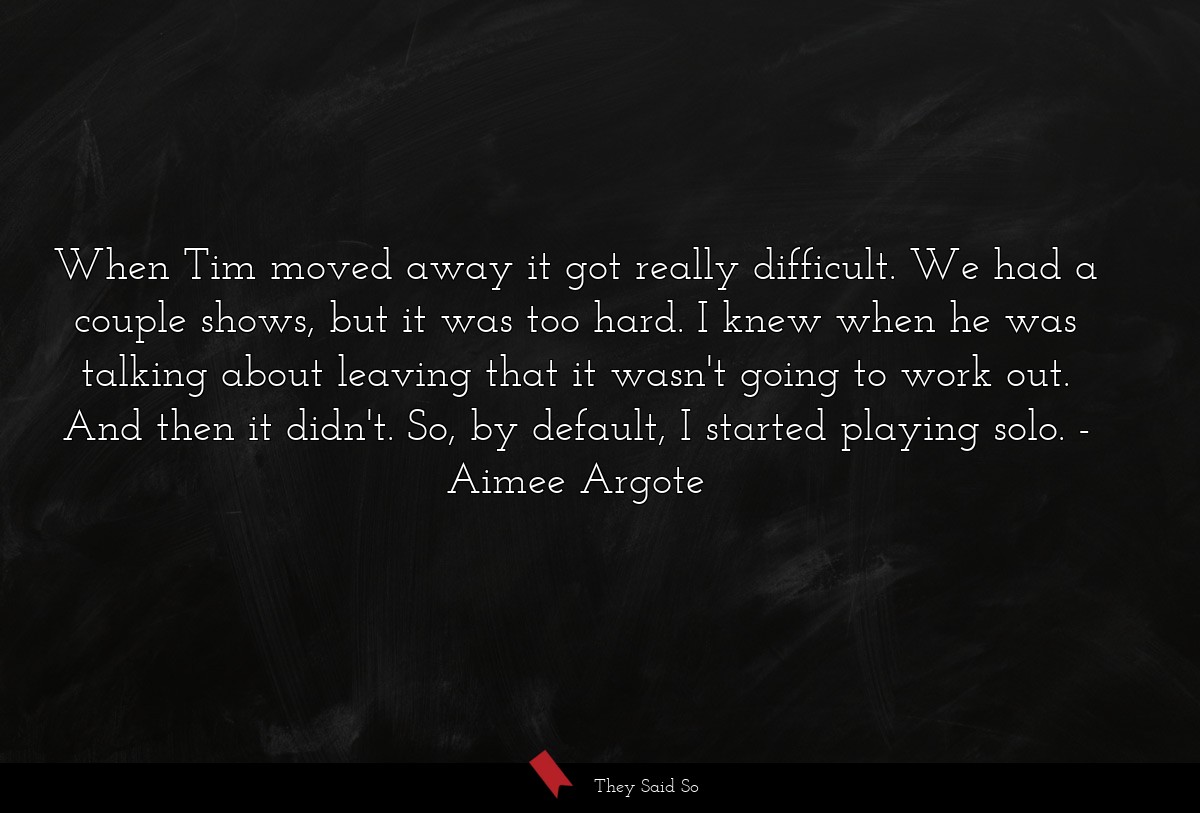 When Tim moved away it got really difficult. We had a couple shows, but it was too hard. I knew when he was talking about leaving that it wasn't going to work out. And then it didn't. So, by default, I started playing solo.