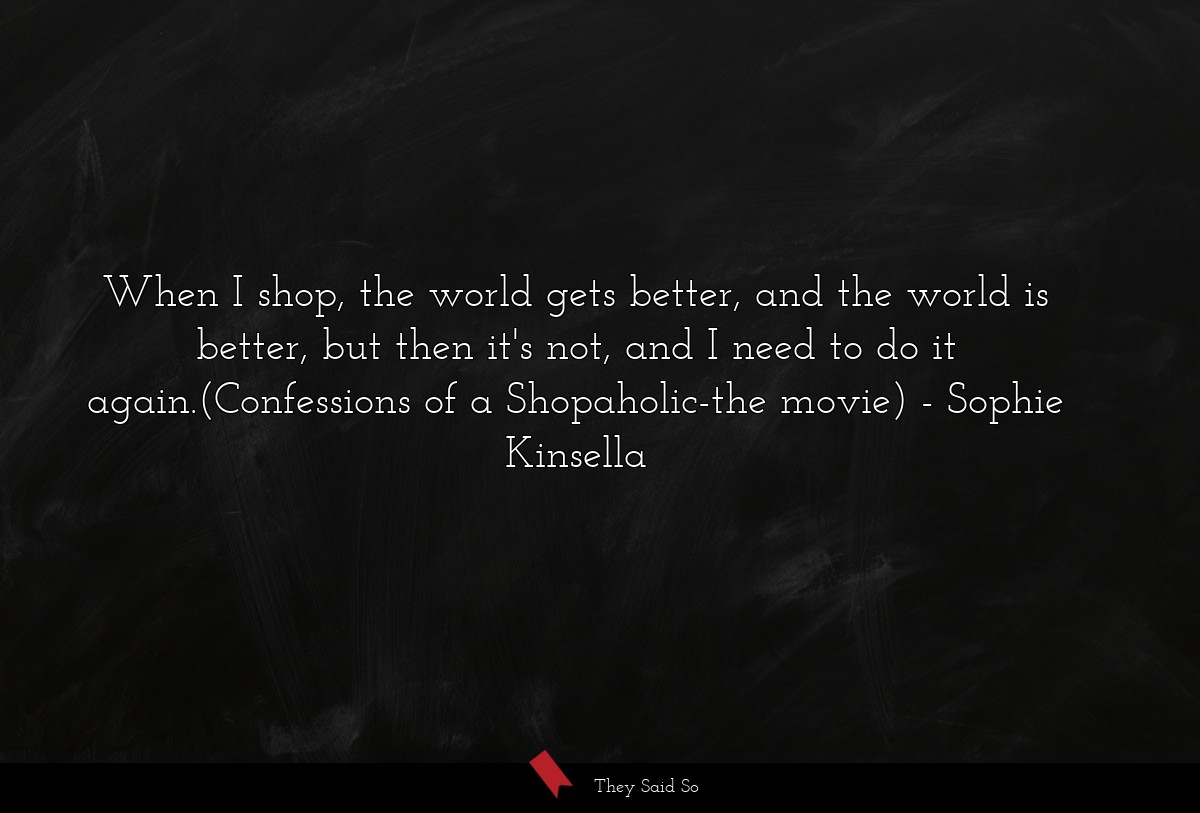 When I shop, the world gets better, and the world is better, but then it's not, and I need to do it again.(Confessions of a Shopaholic-the movie)