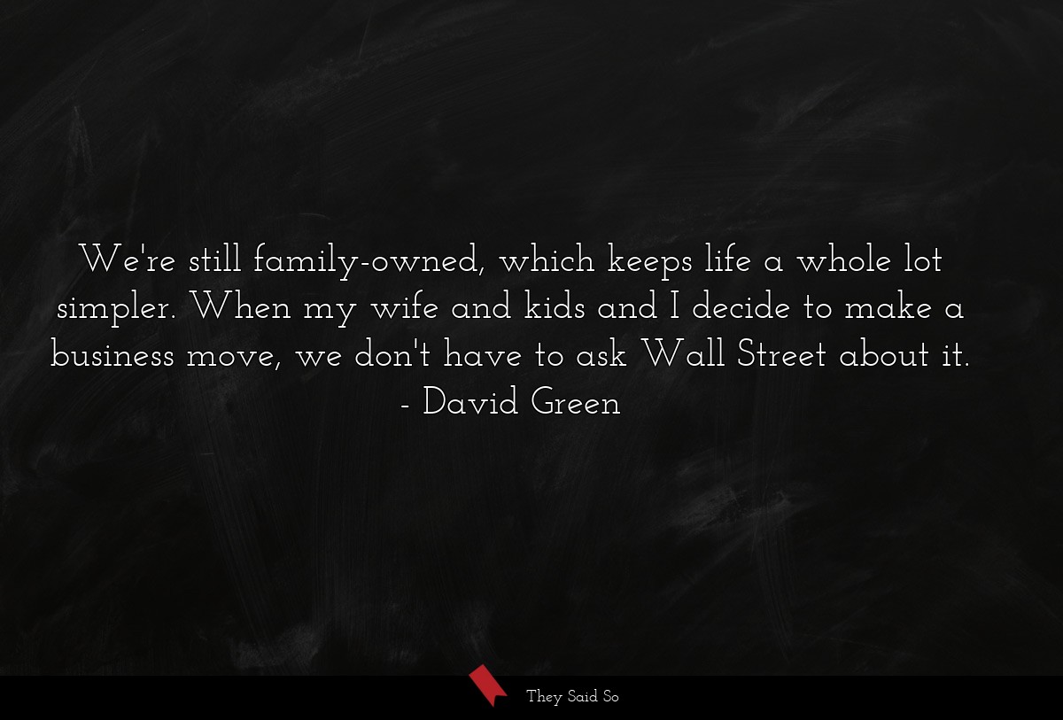 We're still family-owned, which keeps life a whole lot simpler. When my wife and kids and I decide to make a business move, we don't have to ask Wall Street about it.