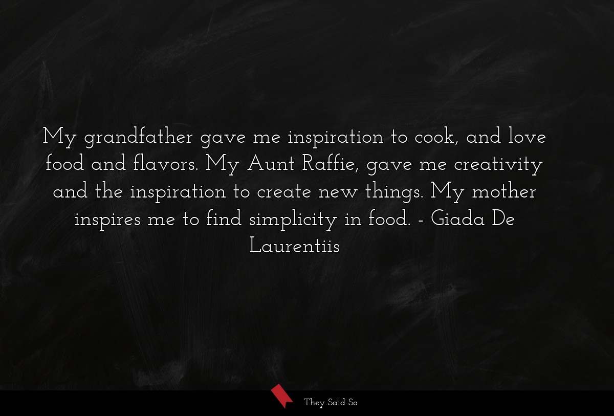 My grandfather gave me inspiration to cook, and love food and flavors. My Aunt Raffie, gave me creativity and the inspiration to create new things. My mother inspires me to find simplicity in food.