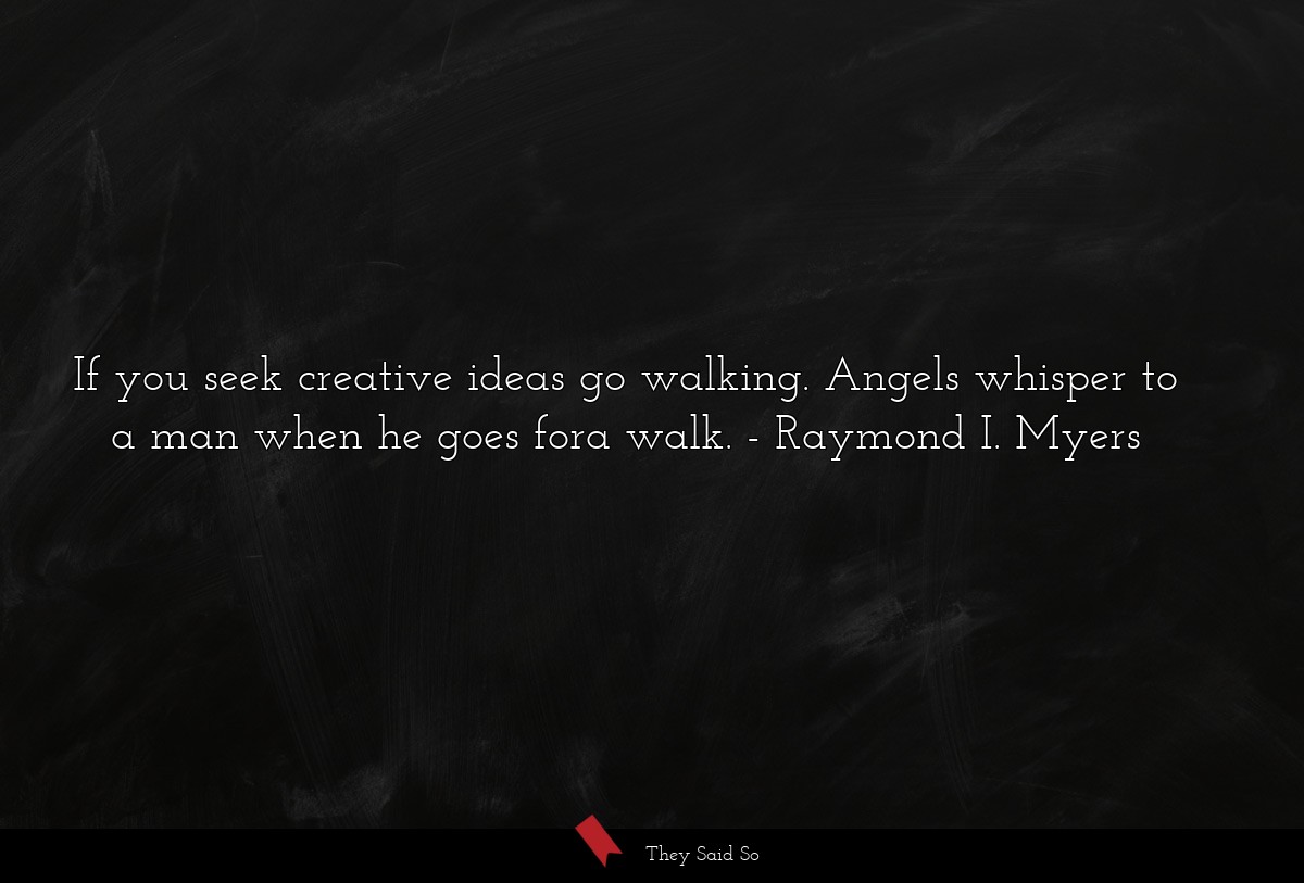 If you seek creative ideas go walking. Angels whisper to a man when he goes fora walk.