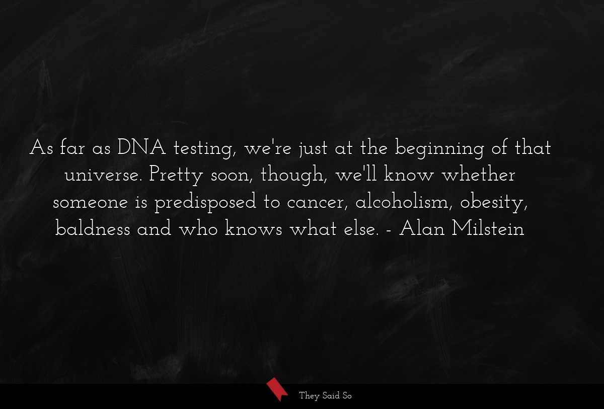 As far as DNA testing, we're just at the beginning of that universe. Pretty soon, though, we'll know whether someone is predisposed to cancer, alcoholism, obesity, baldness and who knows what else.