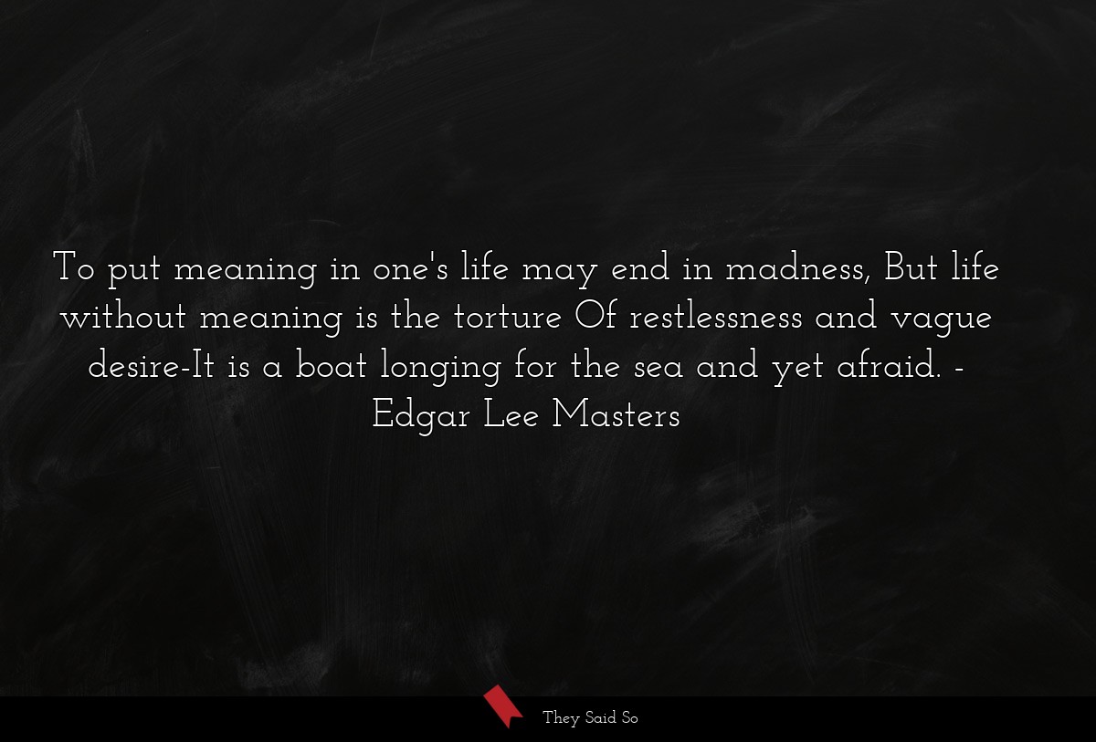 To put meaning in one's life may end in madness, But life without meaning is the torture Of restlessness and vague desire-It is a boat longing for the sea and yet afraid.