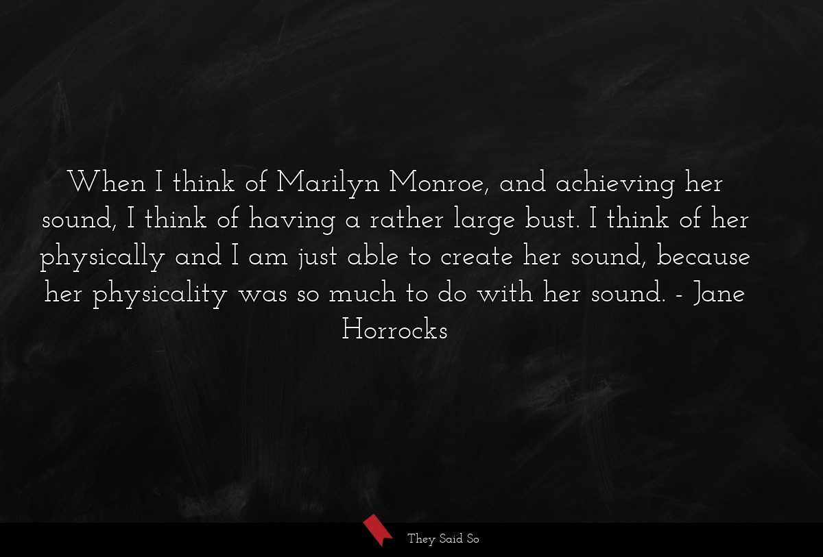 When I think of Marilyn Monroe, and achieving her sound, I think of having a rather large bust. I think of her physically and I am just able to create her sound, because her physicality was so much to do with her sound.