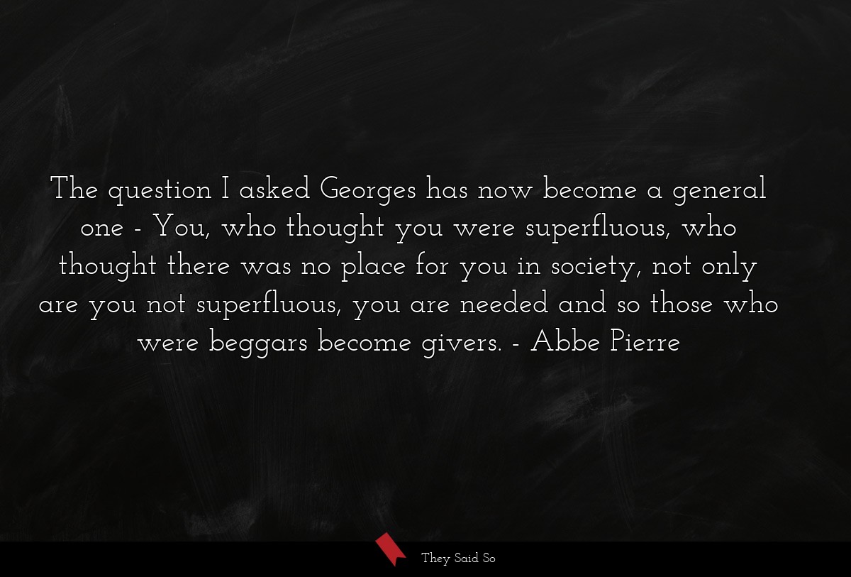 The question I asked Georges has now become a general one - You, who thought you were superfluous, who thought there was no place for you in society, not only are you not superfluous, you are needed and so those who were beggars become givers.