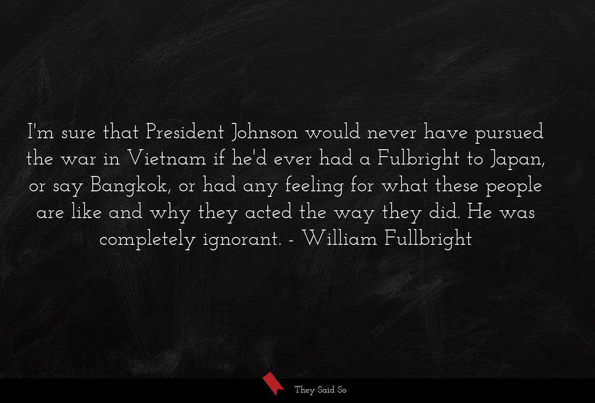 I'm sure that President Johnson would never have pursued the war in Vietnam if he'd ever had a Fulbright to Japan, or say Bangkok, or had any feeling for what these people are like and why they acted the way they did. He was completely ignorant.