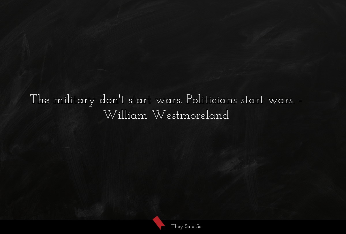 The military don't start wars. Politicians start wars.