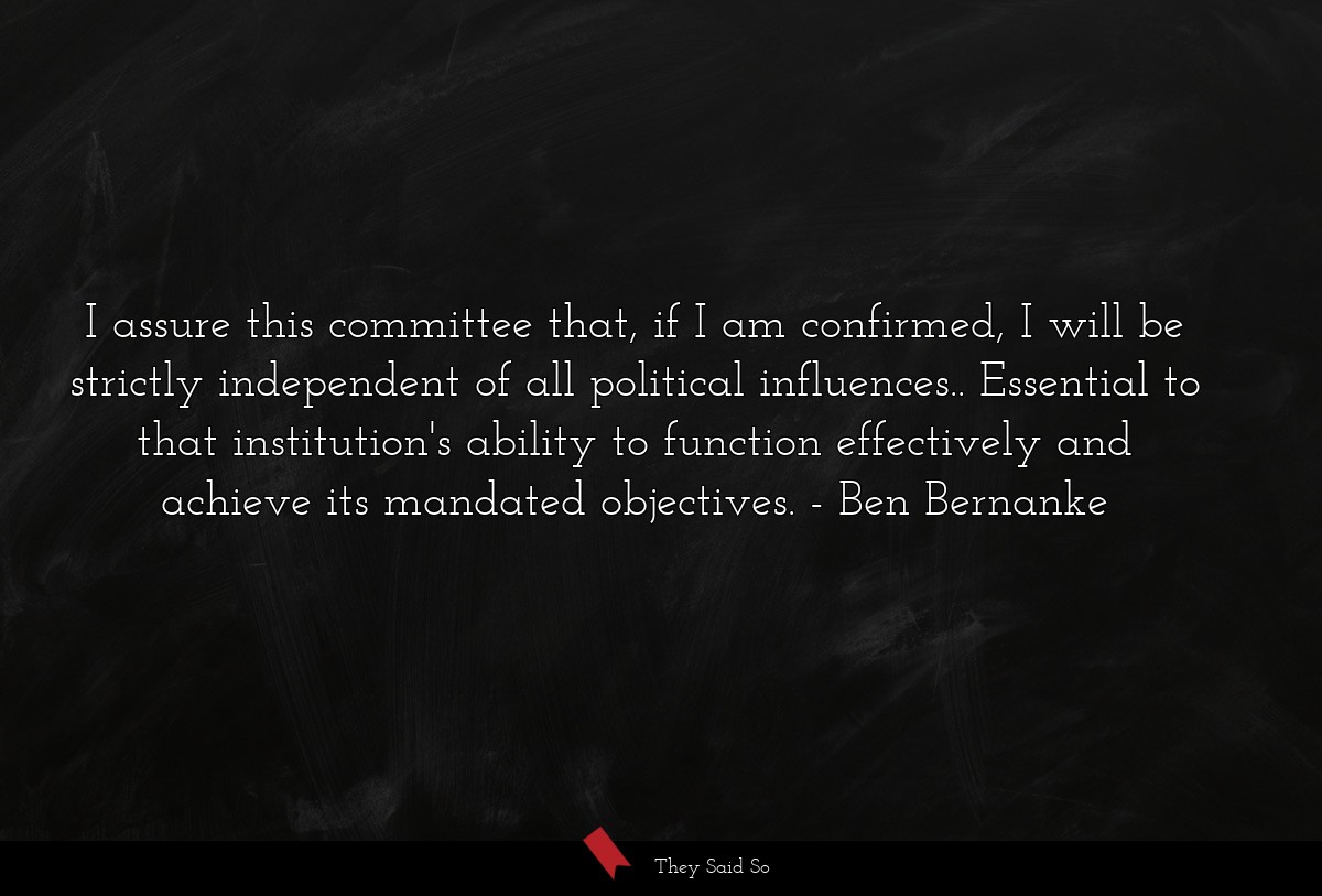 I assure this committee that, if I am confirmed, I will be strictly independent of all political influences.. Essential to that institution's ability to function effectively and achieve its mandated objectives.