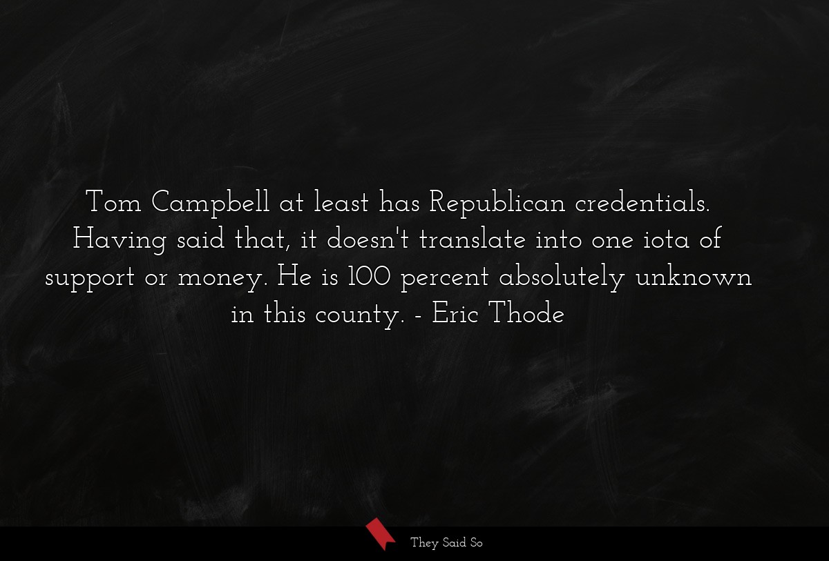 Tom Campbell at least has Republican credentials. Having said that, it doesn't translate into one iota of support or money. He is 100 percent absolutely unknown in this county.