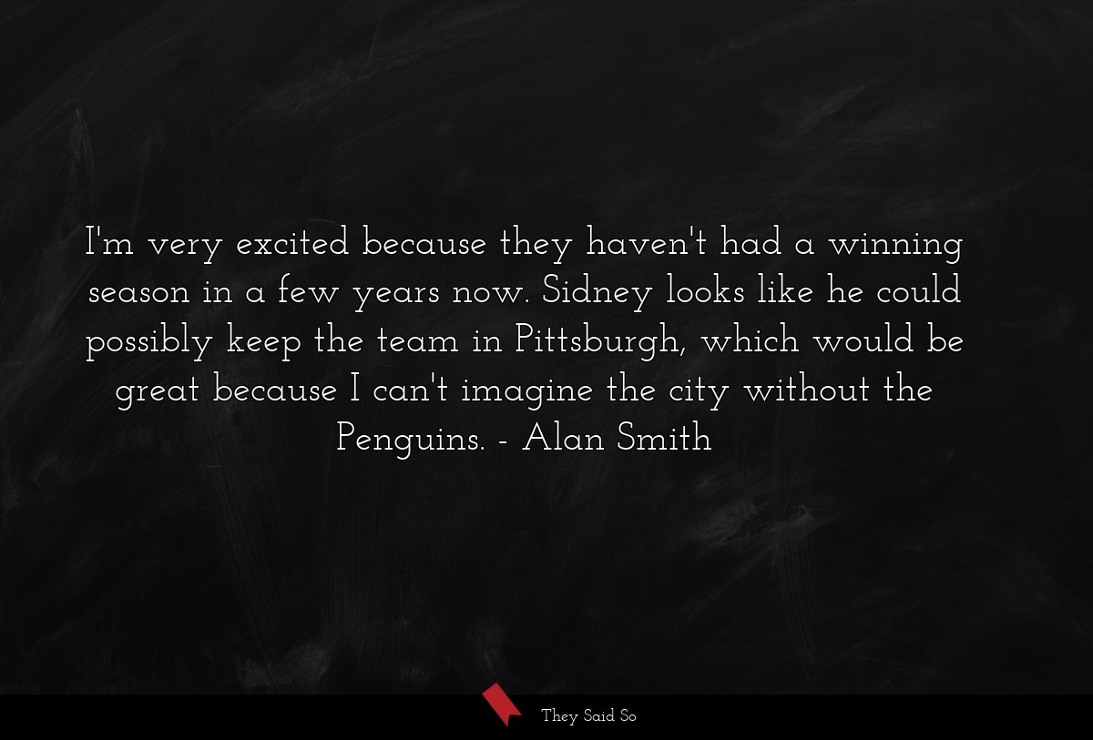 I'm very excited because they haven't had a winning season in a few years now. Sidney looks like he could possibly keep the team in Pittsburgh, which would be great because I can't imagine the city without the Penguins.
