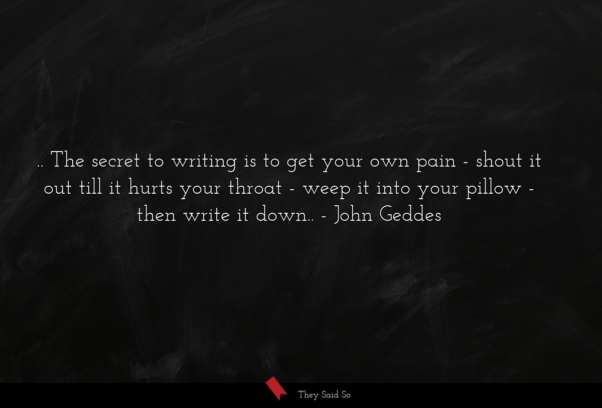.. The secret to writing is to get your own pain - shout it out till it hurts your throat - weep it into your pillow - then write it down..