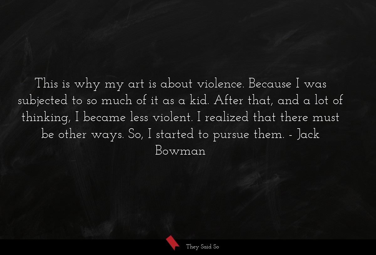 This is why my art is about violence. Because I was subjected to so much of it as a kid. After that, and a lot of thinking, I became less violent. I realized that there must be other ways. So, I started to pursue them.