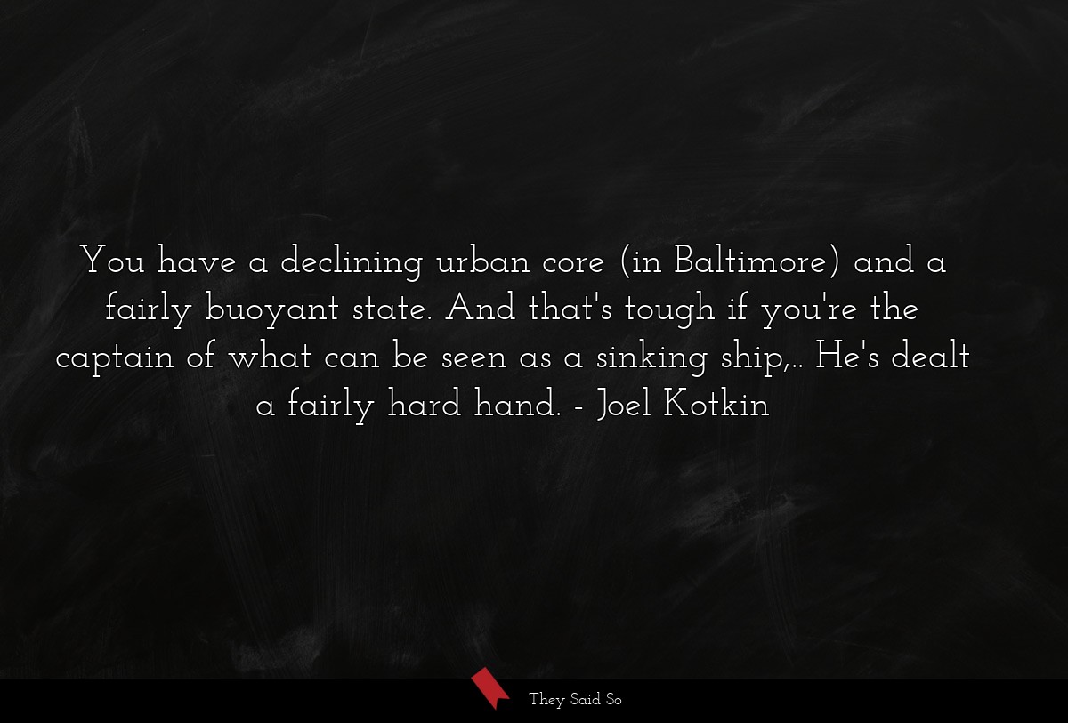 You have a declining urban core (in Baltimore) and a fairly buoyant state. And that's tough if you're the captain of what can be seen as a sinking ship,.. He's dealt a fairly hard hand.