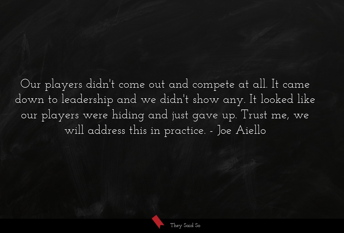 Our players didn't come out and compete at all. It came down to leadership and we didn't show any. It looked like our players were hiding and just gave up. Trust me, we will address this in practice.