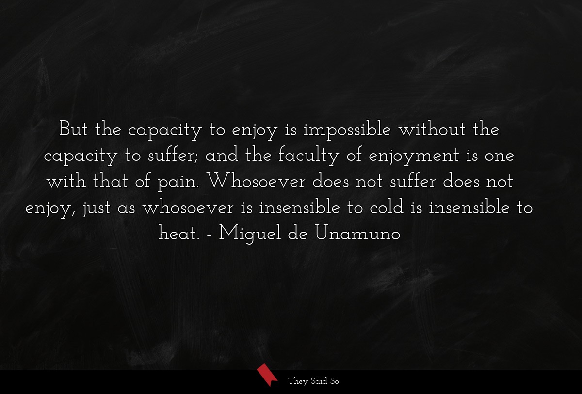 But the capacity to enjoy is impossible without the capacity to suffer; and the faculty of enjoyment is one with that of pain. Whosoever does not suffer does not enjoy, just as whosoever is insensible to cold is insensible to heat.