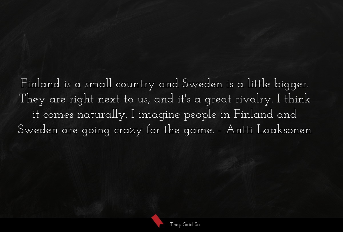 Finland is a small country and Sweden is a little bigger. They are right next to us, and it's a great rivalry. I think it comes naturally. I imagine people in Finland and Sweden are going crazy for the game.