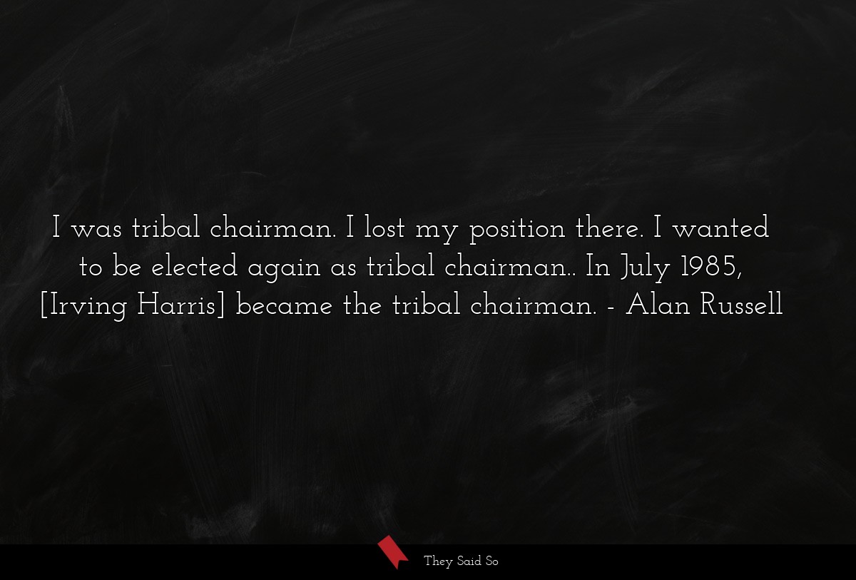 I was tribal chairman. I lost my position there. I wanted to be elected again as tribal chairman.. In July 1985, [Irving Harris] became the tribal chairman.