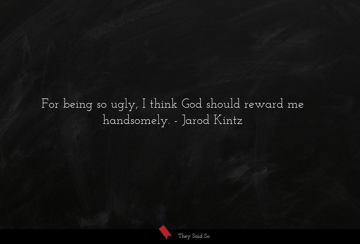 For being so ugly, I think God should reward me handsomely.