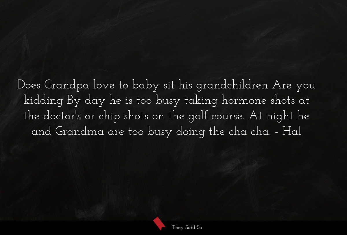 Does Grandpa love to baby sit his grandchildren Are you kidding By day he is too busy taking hormone shots at the doctor's or chip shots on the golf course. At night he and Grandma are too busy doing the cha cha.