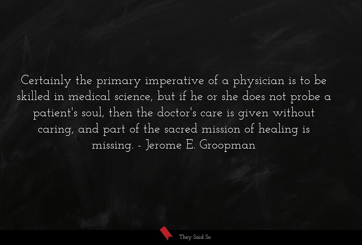 Certainly the primary imperative of a physician is to be skilled in medical science, but if he or she does not probe a patient's soul, then the doctor's care is given without caring, and part of the sacred mission of healing is missing.