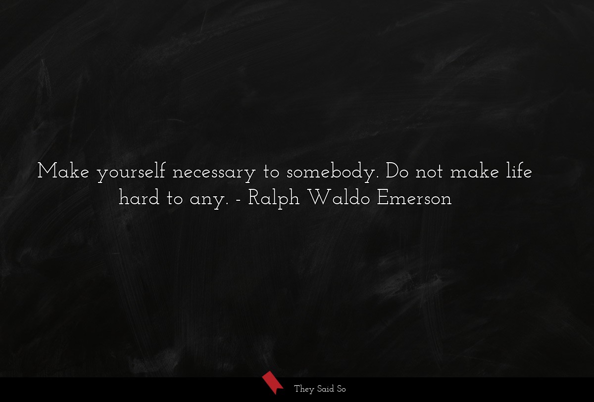 Make yourself necessary to somebody. Do not make life hard to any.