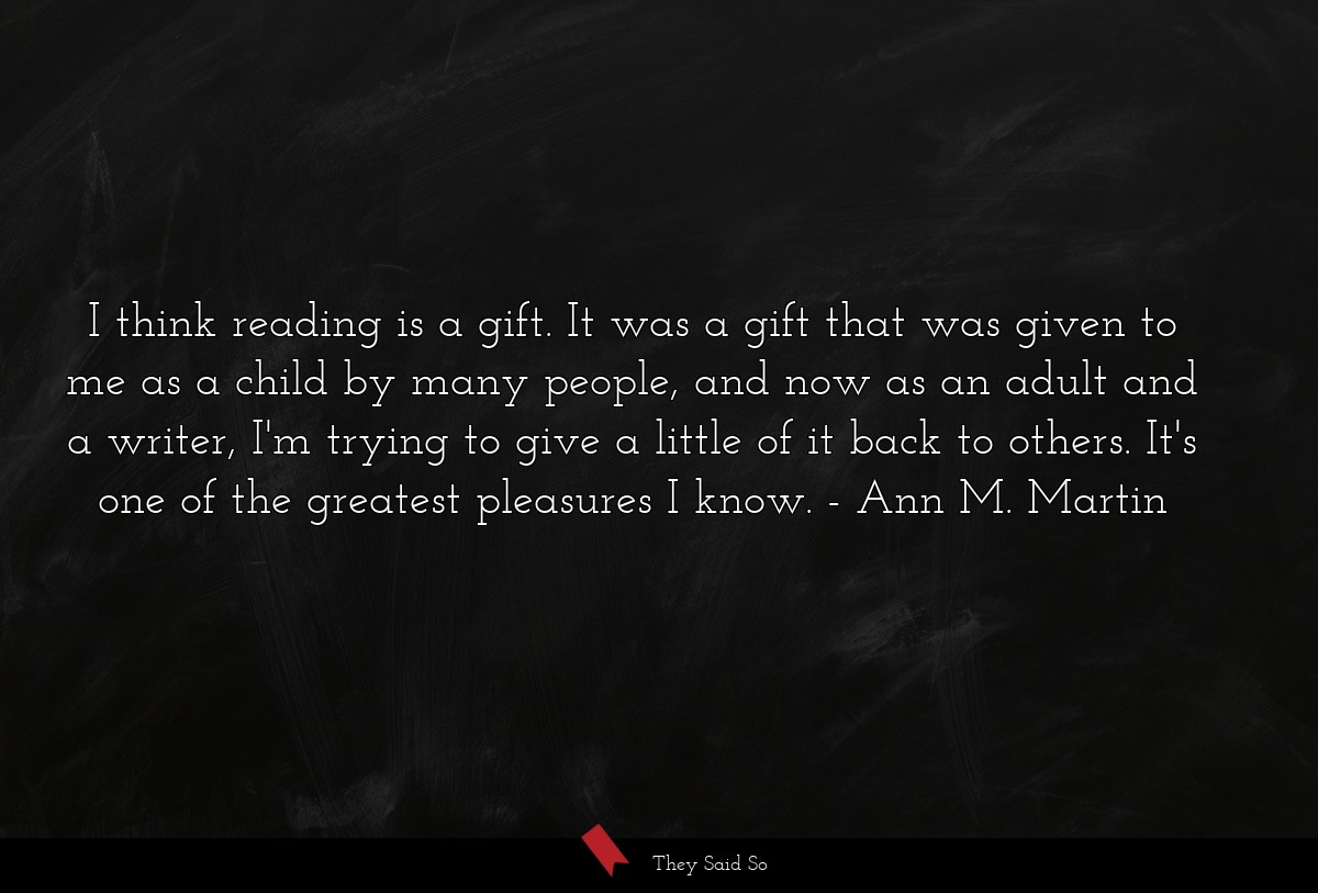 I think reading is a gift. It was a gift that was given to me as a child by many people, and now as an adult and a writer, I'm trying to give a little of it back to others. It's one of the greatest pleasures I know.