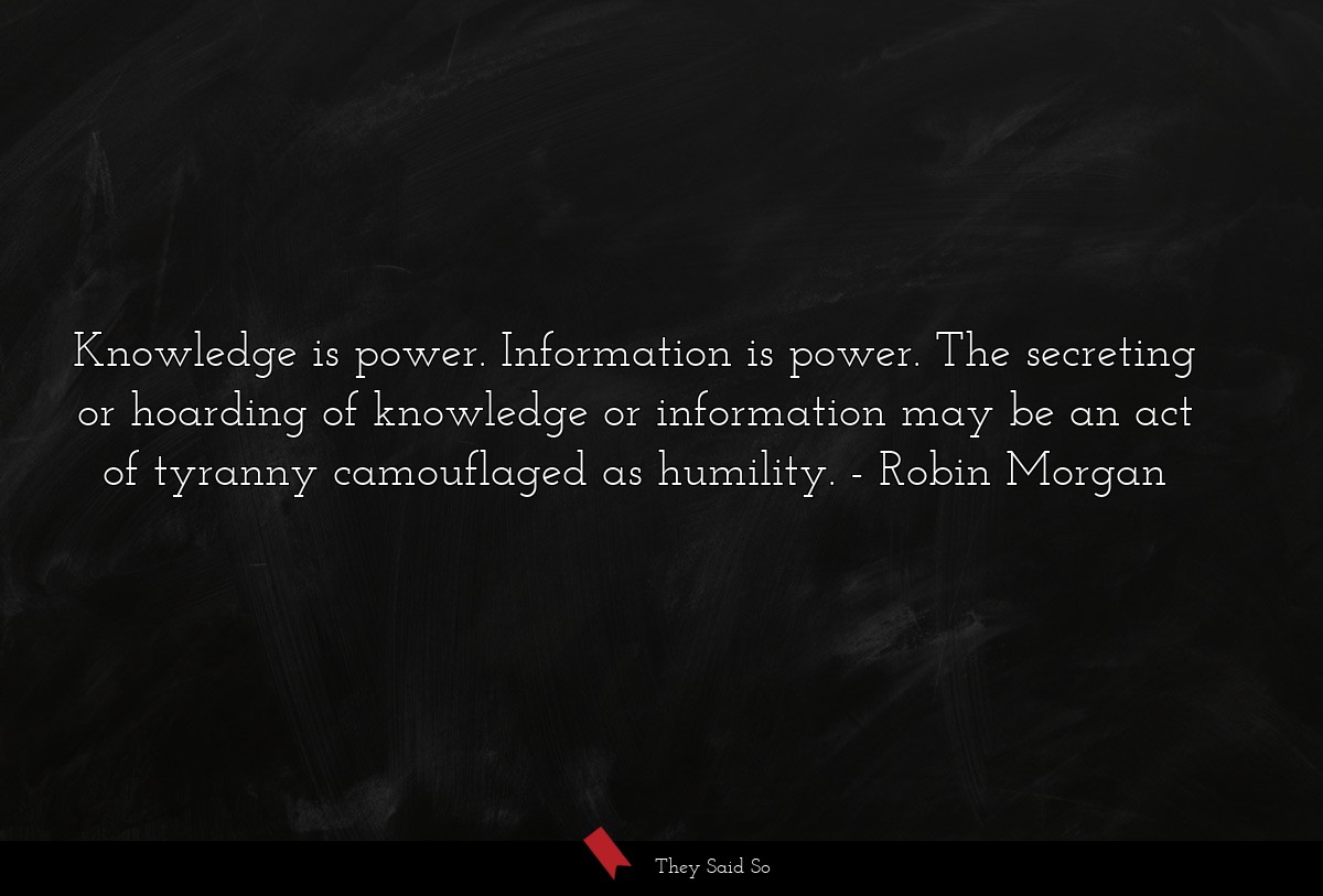 Knowledge is power. Information is power. The secreting or hoarding of knowledge or information may be an act of tyranny camouflaged as humility.