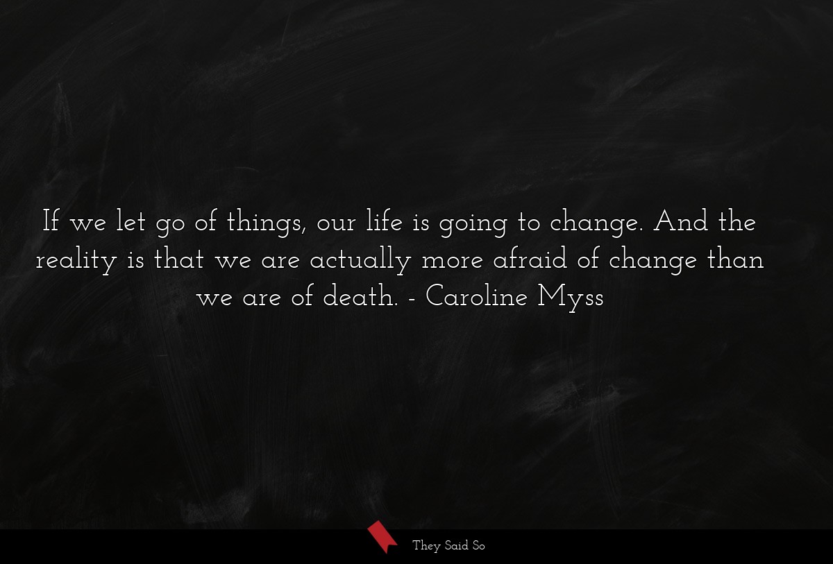 If we let go of things, our life is going to change. And the reality is that we are actually more afraid of change than we are of death.