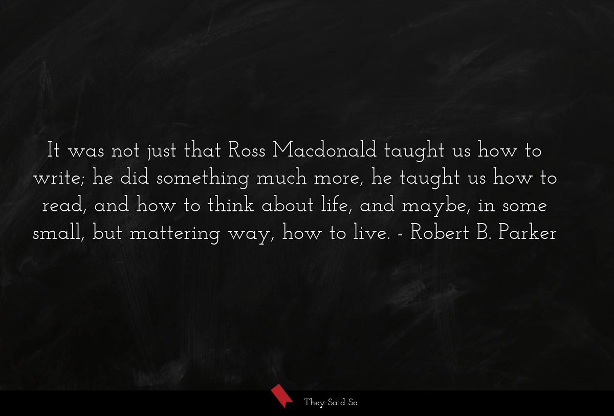 It was not just that Ross Macdonald taught us how to write; he did something much more, he taught us how to read, and how to think about life, and maybe, in some small, but mattering way, how to live.