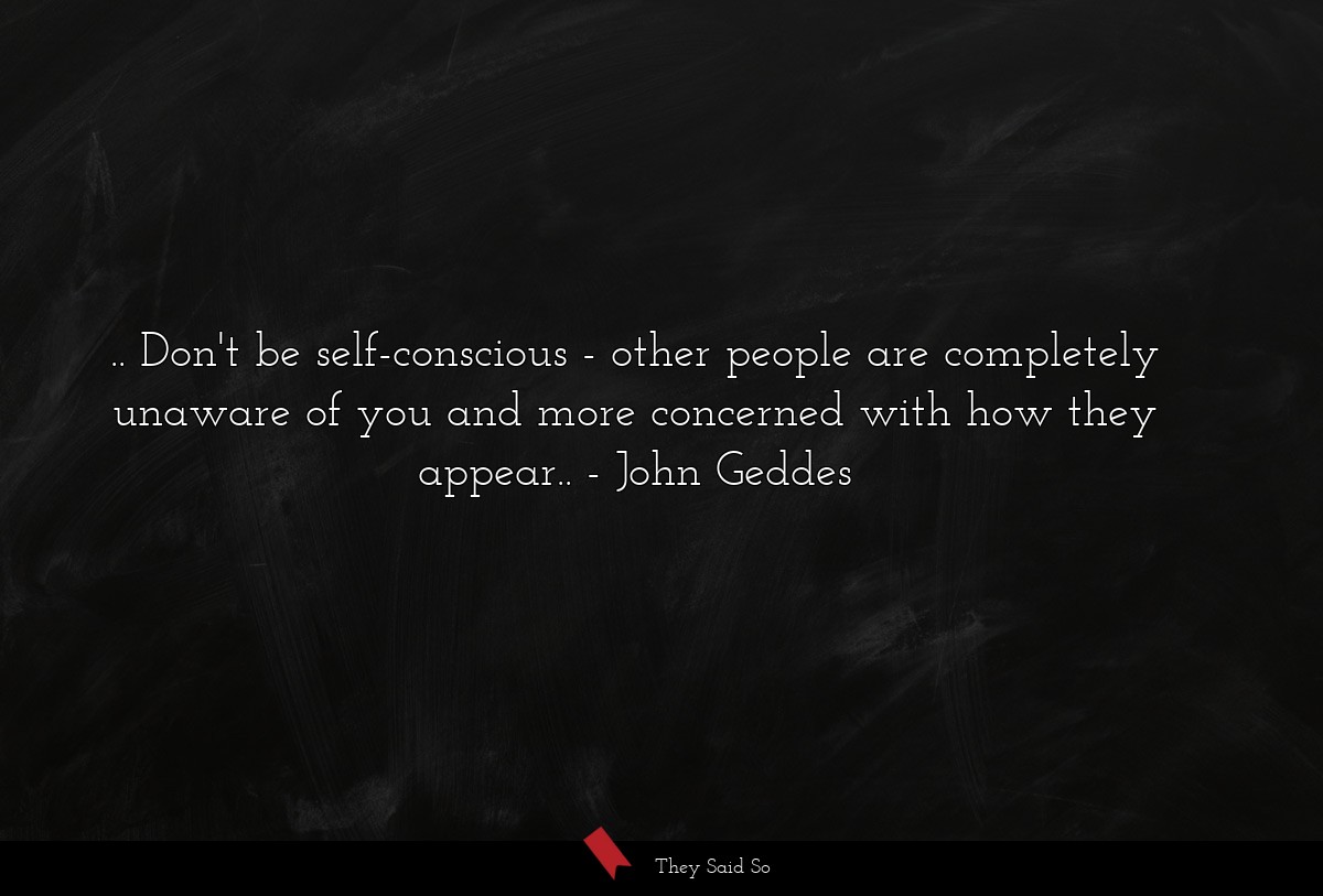 .. Don't be self-conscious - other people are completely unaware of you and more concerned with how they appear..