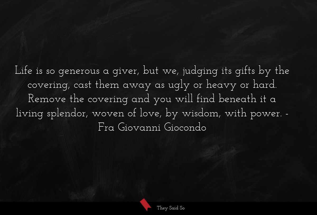 Life is so generous a giver, but we, judging its gifts by the covering, cast them away as ugly or heavy or hard. Remove the covering and you will find beneath it a living splendor, woven of love, by wisdom, with power.