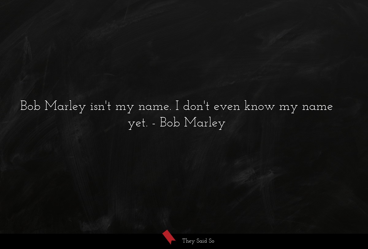 Bob Marley isn't my name. I don't even know my name yet.