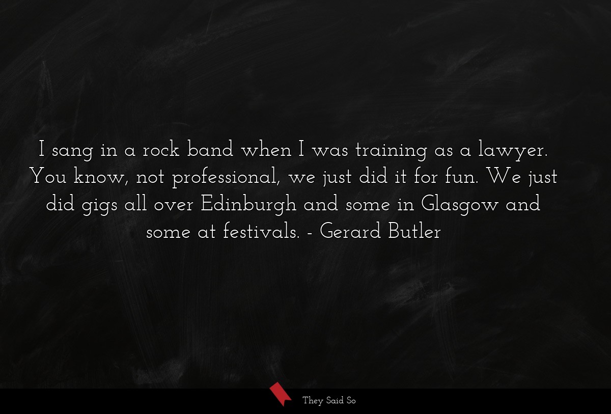 I sang in a rock band when I was training as a lawyer. You know, not professional, we just did it for fun. We just did gigs all over Edinburgh and some in Glasgow and some at festivals.