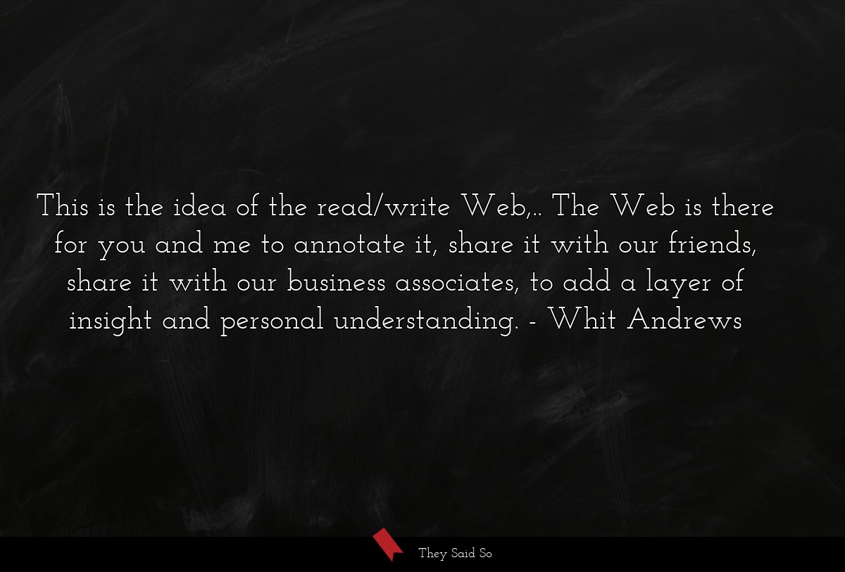 This is the idea of the read/write Web,.. The Web is there for you and me to annotate it, share it with our friends, share it with our business associates, to add a layer of insight and personal understanding.