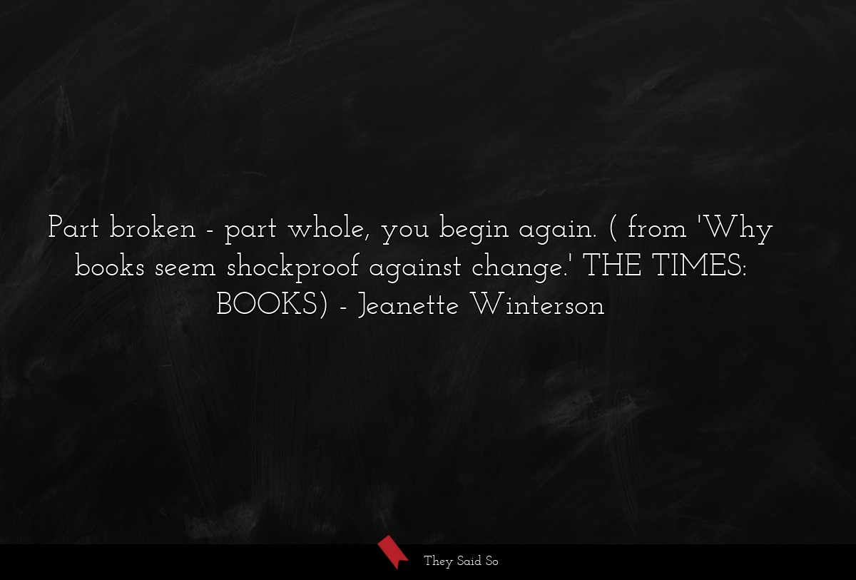 Part broken - part whole, you begin again. ( from 'Why books seem shockproof against change.' THE TIMES: BOOKS)