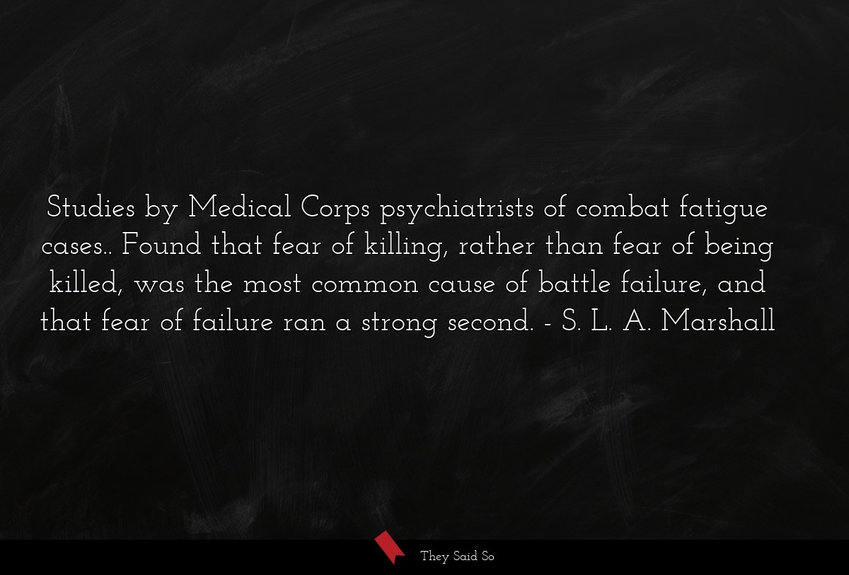 Studies by Medical Corps psychiatrists of combat fatigue cases.. Found that fear of killing, rather than fear of being killed, was the most common cause of battle failure, and that fear of failure ran a strong second.