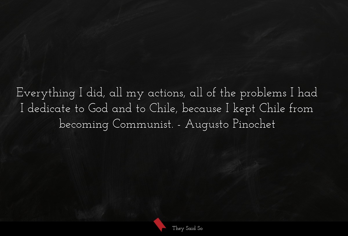 Everything I did, all my actions, all of the problems I had I dedicate to God and to Chile, because I kept Chile from becoming Communist.