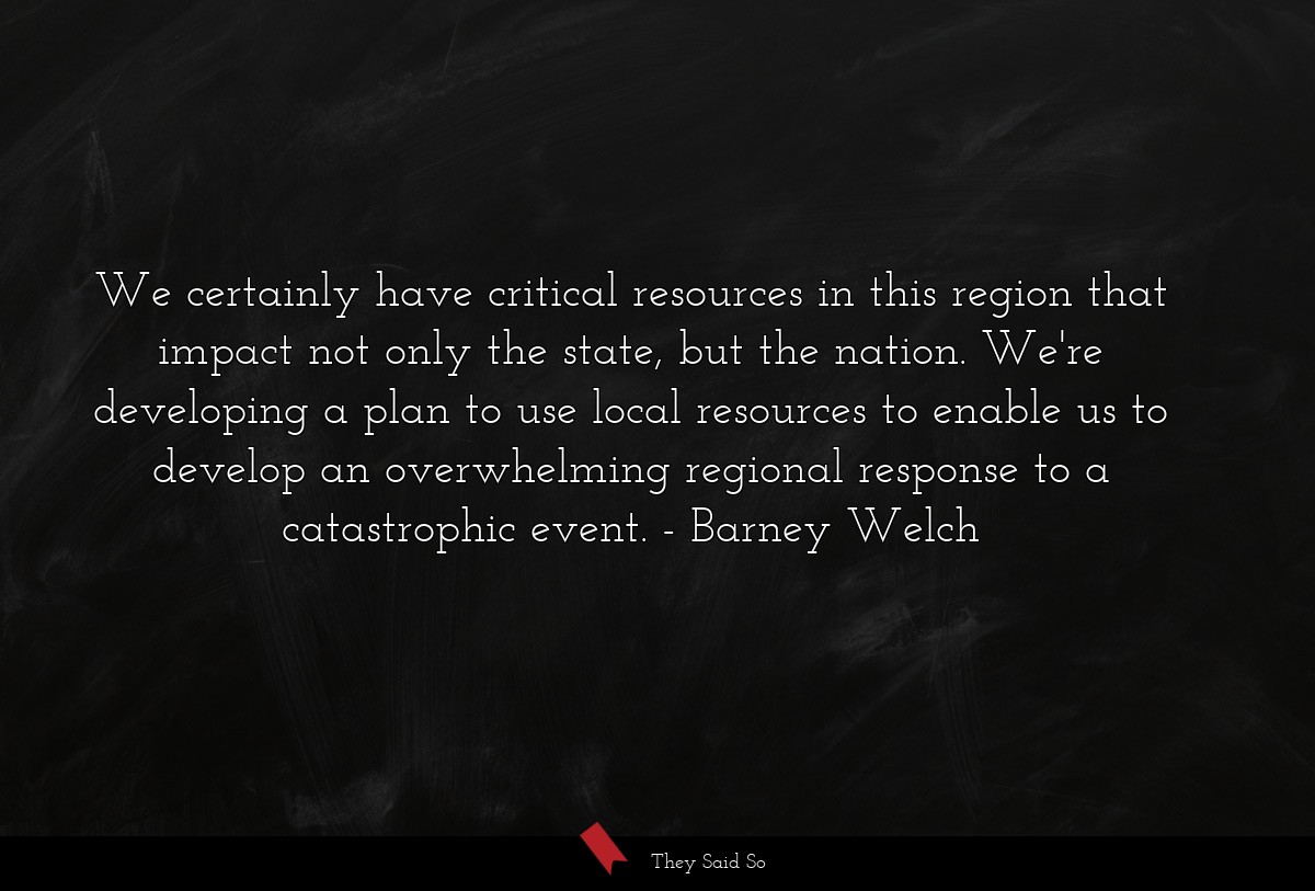 We certainly have critical resources in this region that impact not only the state, but the nation. We're developing a plan to use local resources to enable us to develop an overwhelming regional response to a catastrophic event.