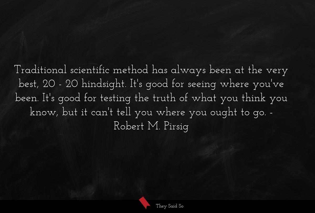 Traditional scientific method has always been at the very best, 20 - 20 hindsight. It's good for seeing where you've been. It's good for testing the truth of what you think you know, but it can't tell you where you ought to go.