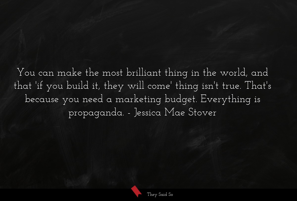 You can make the most brilliant thing in the world, and that 'if you build it, they will come' thing isn't true. That's because you need a marketing budget. Everything is propaganda.